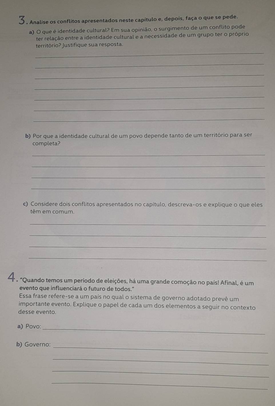 Analise os conflitos apresentados neste capítulo e, depois, faça o que se pede. 
a) O que é identidade cultural? Em sua opinião, o surgimento de um conflito pode 
ter relação entre a identidade cultural e a necessidade de um grupo ter o próprio 
território? Justifique sua resposta. 
_ 
_ 
_ 
_ 
_ 
_ 
_ 
b) Por que a identidade cultural de um povo depende tanto de um território para ser 
completa? 
_ 
_ 
_ 
_ 
c) Considere dois conflitos apresentados no capítulo, descreva-os e explique o que eles 
têm em comum. 
_ 
_ 
_ 
_ 
e "Quando temos um período de eleições, há uma grande comoção no país! Afinal, é um 
evento que influenciará o futuro de todos.” 
Essa frase refere-se a um país no qual o sistema de governo adotado prevê um 
importante evento. Explique o papel de cada um dos elementos a seguir no contexto 
desse evento. 
a) Povo:_ 
b) Governo:_ 
_ 
_ 
_