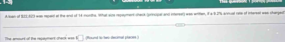 This question: 1 point(s) possible 
A loan of $22,623 was repaid at the end of 14 months. What size repayment check (principal and interest) was written, if a 9.2% annual rate of interest was charged 
The amount of the repayment check was $□. (Round to two decimal places.)