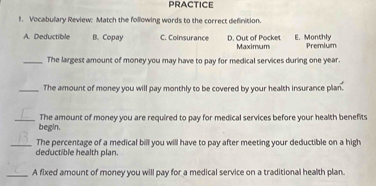 PRACTICE
1. Vocabulary Review: Match the following words to the correct definition.
A. Deductible B. Copay C. Coinsurance D. Out of Pocket E. Monthly
Maximum Premium
_The largest amount of money you may have to pay for medical services during one year.
_The amount of money you will pay monthly to be covered by your health insurance plan.
_The amount of money you are required to pay for medical services before your health benefits
begin.
_The percentage of a medical bill you will have to pay after meeting your deductible on a high
deductible health plan.
_A fixed amount of money you will pay for a medical service on a traditional health plan.