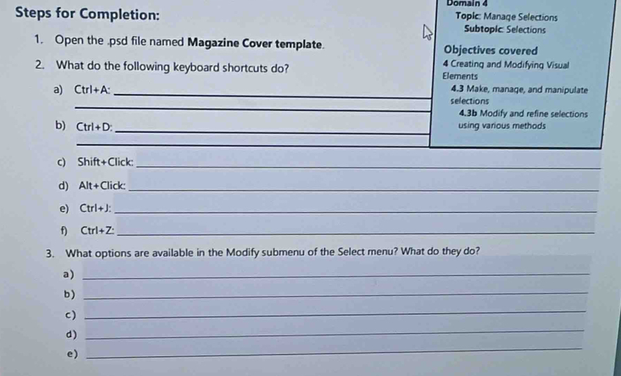 Domain 4 
Steps for Completion: Topic: Manage Selections 
Subtopic Selections 
1. Open the .psd file named Magazine Cover template. Objectives covered 
4 Creating and Modifying Visual 
2. What do the following keyboard shortcuts do? Elements 
a) Ctrl+A : _4.3 Make, manage, and manipulate 
_ 
selections 
4.3b Modify and refine selections 
_ 
b) Ctrl+D using various methods 
_ 
_ 
c) Shift+ Click:_ 
d) Alt+Click _ 
e) Ctrl+J : _ 
f) Ctrl+Z : _ 
3. What options are available in the Modify submenu of the Select menu? What do they do? 
a)_ 
b )_ 
c) 
_ 
d) 
_ 
e) 
_