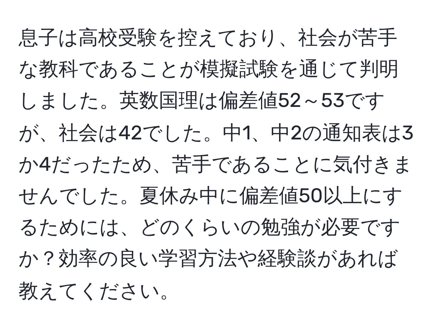 息子は高校受験を控えており、社会が苦手な教科であることが模擬試験を通じて判明しました。英数国理は偏差値52～53ですが、社会は42でした。中1、中2の通知表は3か4だったため、苦手であることに気付きませんでした。夏休み中に偏差値50以上にするためには、どのくらいの勉強が必要ですか？効率の良い学習方法や経験談があれば教えてください。