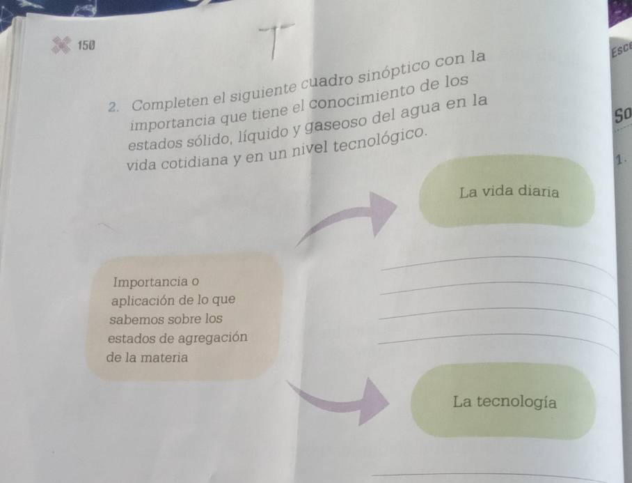 150 
2. Completen el siguiente cuadro sinóptico con la 
Esc 
importancia que tiene el conocimiento de los 
So 
estados sólido, líquido y gaseoso del agua en la 
vida cotidiana y en un nivel tecnológico. 
1. 
La vida diaria 
Importancia o 
_ 
_ 
aplicación de lo que 
_ 
sabemos sobre los 
estados de agregación 
de la materia 
_ 
La tecnología