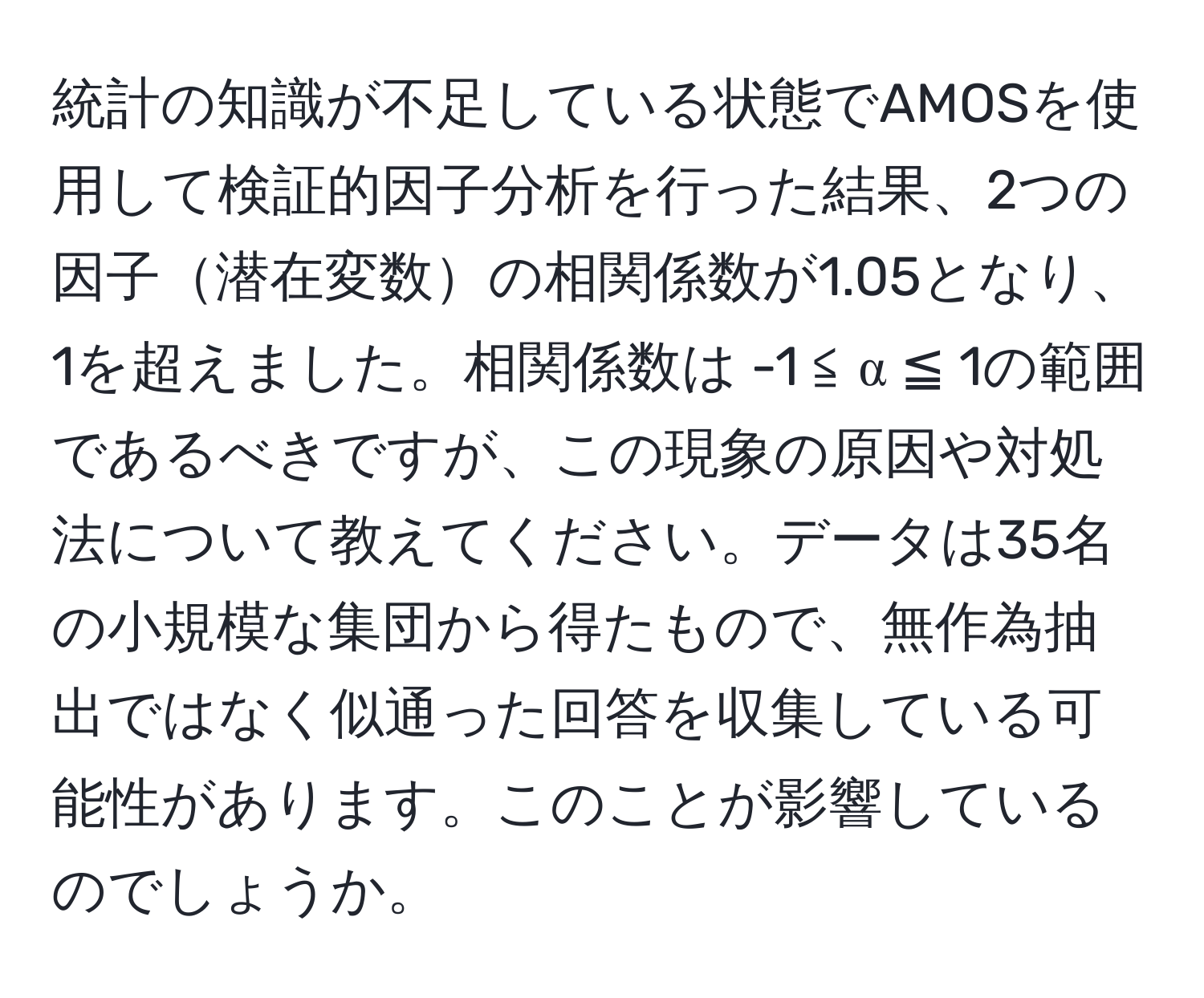 統計の知識が不足している状態でAMOSを使用して検証的因子分析を行った結果、2つの因子潜在変数の相関係数が1.05となり、1を超えました。相関係数は -1 ≦ α ≦ 1の範囲であるべきですが、この現象の原因や対処法について教えてください。データは35名の小規模な集団から得たもので、無作為抽出ではなく似通った回答を収集している可能性があります。このことが影響しているのでしょうか。