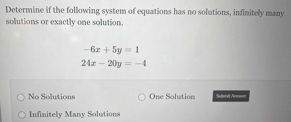 Determine if the following system of equations has no solutions, infinitely many
solutions or exactly one solution.
-6x+5y=1
24x-20y=-4
No Solutions One Solution Submit Answer
Infinitely Many Solutions