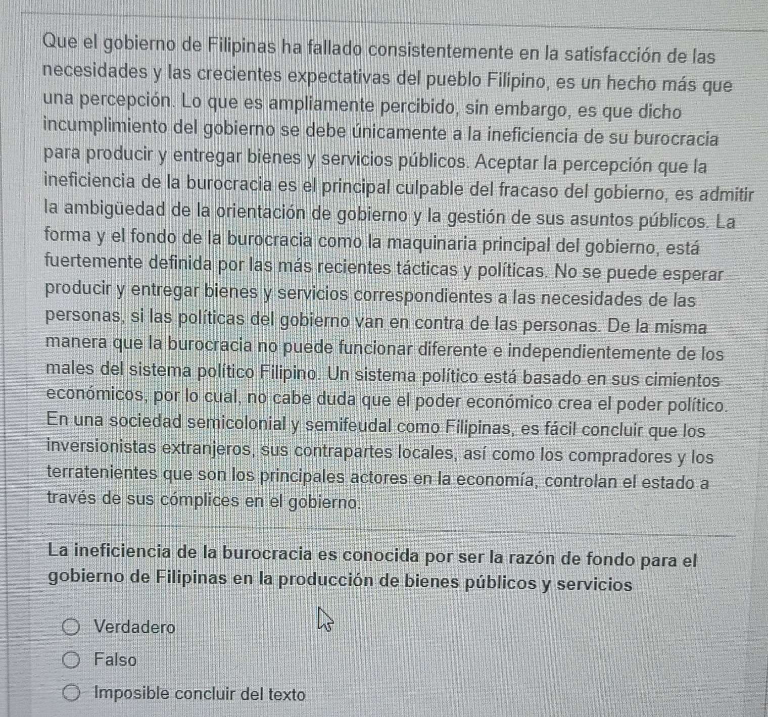 Que el gobierno de Filipinas ha fallado consistentemente en la satisfacción de las
necesidades y las crecientes expectativas del pueblo Filipino, es un hecho más que
una percepción. Lo que es ampliamente percibido, sin embargo, es que dicho
incumplimiento del gobierno se debe únicamente a la ineficiencia de su burocracia
para producir y entregar bienes y servicios públicos. Aceptar la percepción que la
ineficiencia de la burocracia es el principal culpable del fracaso del gobierno, es admitir
la ambigüedad de la orientación de gobierno y la gestión de sus asuntos públicos. La
forma y el fondo de la burocracia como la maquinaria principal del gobierno, está
fuertemente definida por las más recientes tácticas y políticas. No se puede esperar
producir y entregar bienes y servicios correspondientes a las necesidades de las
personas, si las políticas del gobierno van en contra de las personas. De la misma
manera que la burocracia no puede funcionar diferente e independientemente de los
males del sistema político Filipino. Un sistema político está basado en sus cimientos
económicos, por lo cual, no cabe duda que el poder económico crea el poder político.
En una sociedad semicolonial y semifeudal como Filipinas, es fácil concluir que los
inversionistas extranjeros, sus contrapartes locales, así como los compradores y los
terratenientes que son los principales actores en la economía, controlan el estado a
través de sus cómplices en el gobierno.
La ineficiencia de la burocracia es conocida por ser la razón de fondo para el
gobierno de Filipinas en la producción de bienes públicos y servicios
Verdadero
Falso
Imposible concluir del texto