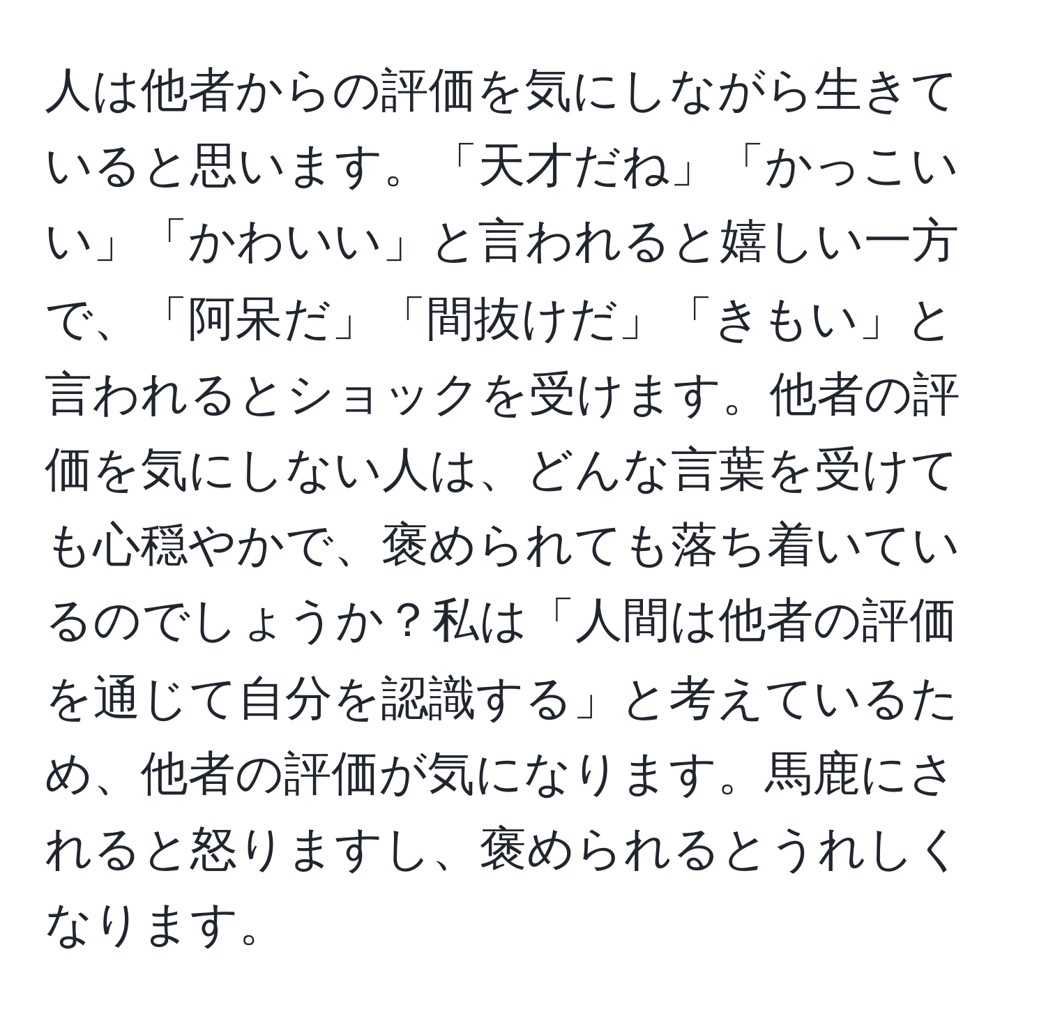 人は他者からの評価を気にしながら生きていると思います。「天才だね」「かっこいい」「かわいい」と言われると嬉しい一方で、「阿呆だ」「間抜けだ」「きもい」と言われるとショックを受けます。他者の評価を気にしない人は、どんな言葉を受けても心穏やかで、褒められても落ち着いているのでしょうか？私は「人間は他者の評価を通じて自分を認識する」と考えているため、他者の評価が気になります。馬鹿にされると怒りますし、褒められるとうれしくなります。