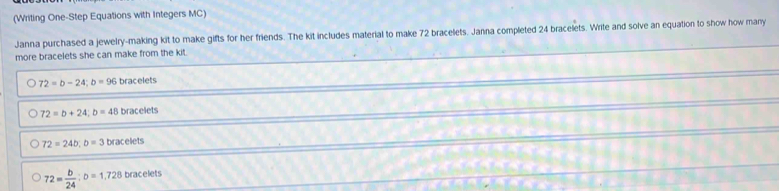 (Writing One-Step Equations with Integers MC)
Janna purchased a jewelry-making kit to make gifts for her friends. The kit includes material to make 72 bracelets. Janna completed 24 bracelets. Write and solve an equation to show how many
more bracelets she can make from the kit .
72=b-24; b=96 bracelets
72=b+24; b=48bracelets
72=24b; b=3bracelets
72= b/24 ; D=1,728 bn acelets