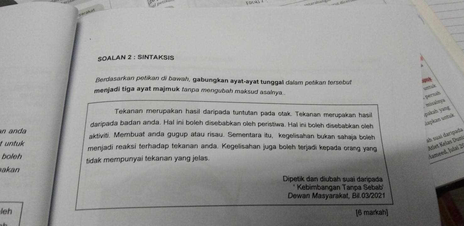 SOALAN 2 : SINTAKSIS 
Berdasarkan petikan di bawah, gabungkan ayat-ayat tunggal dalam petikan tersebut 
spuk 
untuk 
menjadi tiga ayat majmuk tanpa mengubah maksud asalnya.. 
pernah 
Tekanan merupakan hasil daripada tuntutan pada otak. Tekanan merupakan hasil 
pakah yang .misalnya 
daripada badan anda. Hal ini boleh disebabkan oleh peristiwa. Hal ini boleh disebabkan oleh 
Japkan untuk 
an anda aktiviti. Membuat anda gugup atau risau. Sementara itu, kegelisahan bukan sahaja boleh 
ah suai daripada 
t untuk menjadi reaksi terhadap tekanan anda. Kegelisahan juga boleh terjadi kepada orang yang 
boleh 
tidak mempunyai tekanan yang jelas. 
Hameed, Julai 2ª Atlet Kelas Duni 
akan 
Dipetik dan diubah suai daripada 
Kebimbangan Tanpa Sebab 
Dewan Masyarakat, Bil.03/2021 
leh [6 markah]