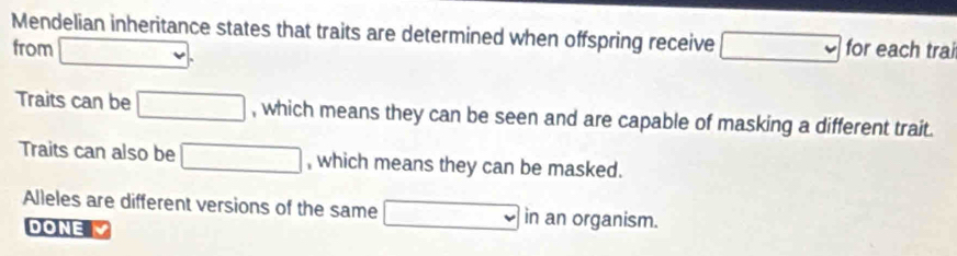 Mendelian inheritance states that traits are determined when offspring receive 
from □. □ for each trai 
Traits can be □ , which means they can be seen and are capable of masking a different trait. 
Traits can also be □ , which means they can be masked. 
Alleles are different versions of the same □ in an organism. 
DONE