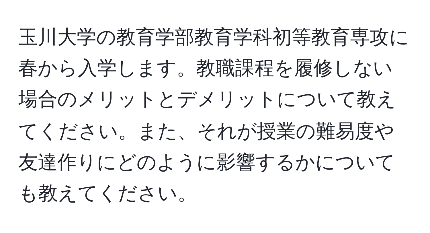 玉川大学の教育学部教育学科初等教育専攻に春から入学します。教職課程を履修しない場合のメリットとデメリットについて教えてください。また、それが授業の難易度や友達作りにどのように影響するかについても教えてください。