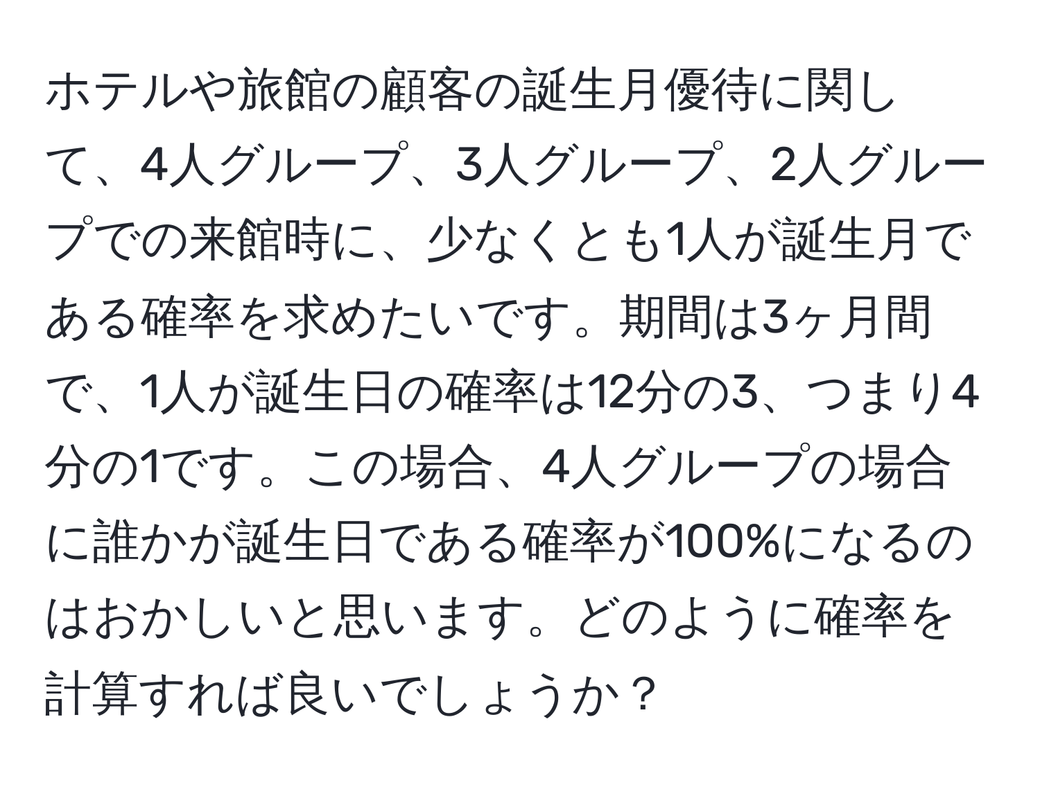 ホテルや旅館の顧客の誕生月優待に関して、4人グループ、3人グループ、2人グループでの来館時に、少なくとも1人が誕生月である確率を求めたいです。期間は3ヶ月間で、1人が誕生日の確率は12分の3、つまり4分の1です。この場合、4人グループの場合に誰かが誕生日である確率が100%になるのはおかしいと思います。どのように確率を計算すれば良いでしょうか？
