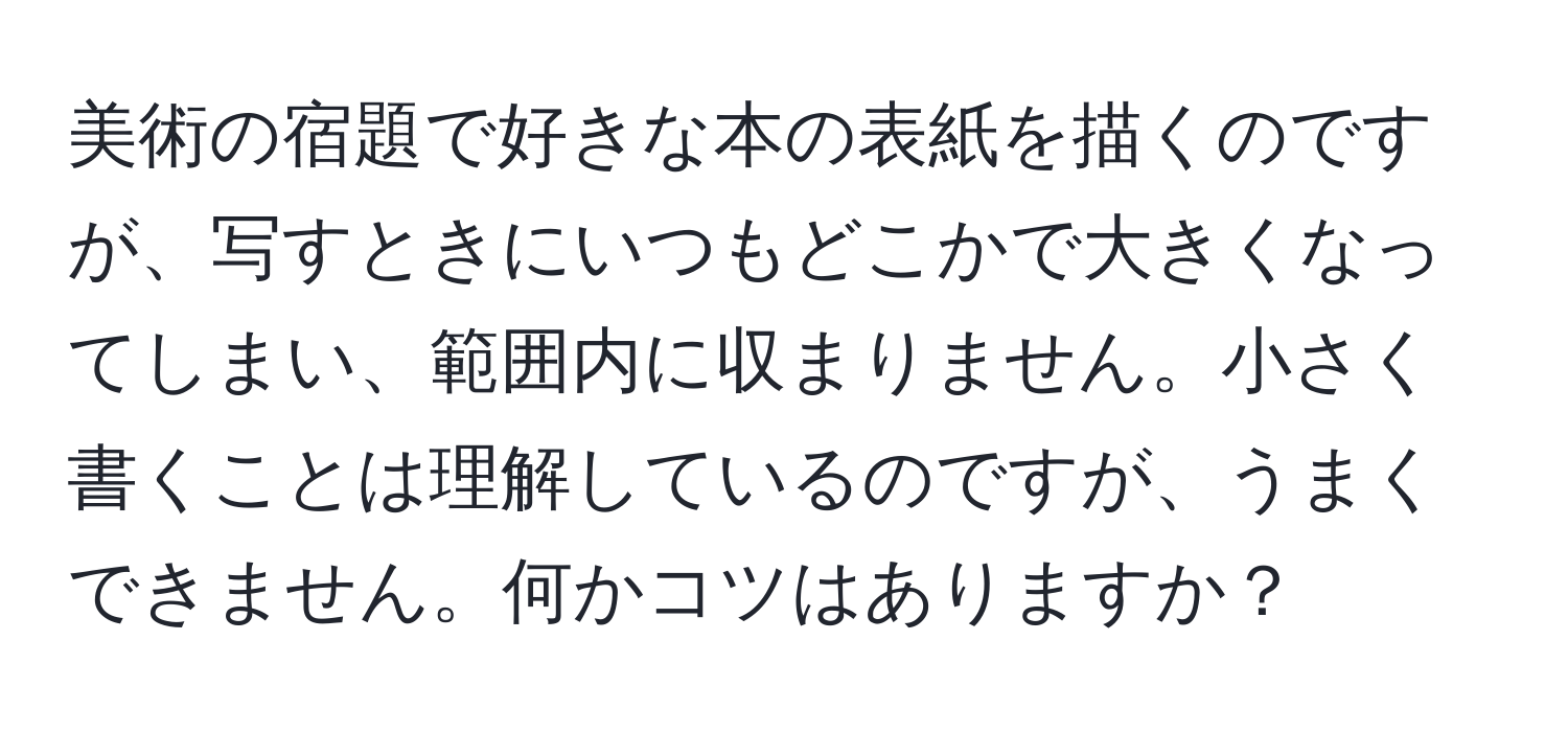 美術の宿題で好きな本の表紙を描くのですが、写すときにいつもどこかで大きくなってしまい、範囲内に収まりません。小さく書くことは理解しているのですが、うまくできません。何かコツはありますか？