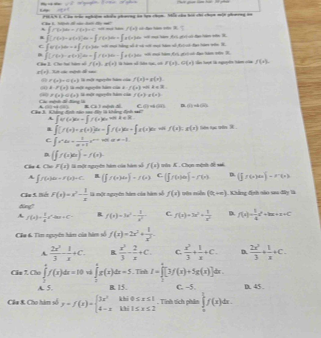 Rept
PHAN L Cầu trác nghiệm nhiều phương ăn lịp chọn. Mội cầu hải ch chục một phương ăn
Cầu I. Mệnh đề nn đướ đây si
∈t f(x)dx=f(x)+C vi meé fam f(x) cói d bām trén
∈t [f(x)+x(x)]dx=∈t f(x)dx+∈t x(x)dx vi ngà tăm f(x) gān có đào hám tên
C ∈t 4f(x)dx=2∈t f(x)dx với mại lằng số ở và với mại lám số f(x) có đạm hăm trêm R.
∈t [f(x)-x(x)]dx=∈t f(x)dx-∈t x(x)dx với mại hàm f(x),g(x) có đào liám trên ?
Cầu 2. Cho lai hàm số f(x),g(x) là hàm số liên ye, có F(x),G(x) lần lợt là nguyên hàm của f(x).
g(x) Xet các mênh de sau:
F(x)+G(x) là một nguyên hám của f(x)+g(x).
i k-F(x) là một nguyễn hàm của f(x) wán k∈ R.
(ⅲ) F(x)· G(x) là một nguyên hàm của f(x) g(x)-
Các mênh đề đũng là
ⅱ (overline 111) B Cã 3 ménh để C  enc) và (overline 111). Dt. (j))vài (ii).
Cầu 3. Kháng định não saw đây là kháng định sai?
|if(x)|x==∈t f(x)dxink∈ R.
B ∈t [f(x)+g(x)]dx=∈t f(x)dx+∈t g(x)dx yái f(x);g(x) liên tục trêm R
C ∈t x^(alpha)dx= 1/alpha +1 x^(alpha +1) |overline na!= -1.
D (∈t f(x)dx)=f(x)-
Cầu 4. Cho F(x) là một nguyên hàm của hăm số f(x) rên K  Chọm mệnh đề sai
∈t f(x)dx=F(x)+C. B. (∈t f(x)dx)∈t =f(x) C. (∈t f(x)dx)∈t =f'(x). Dt. (∈t f(x)dx)∈t =F''(x)
Cầu 5. Biết F(x)=x^3- 1/x  là một nguyễn hăm của hàm số f(x) rên niễn (0;+∈fty ) Khãng định não sau đây là
dng?
f(x)= 1/4 x^n-ln x+C- B. f(x)=3x^2- 1/x^2 - C. f(x)=3x^2+ 1/x^2  D. f(x)= 1/4 x^2+ln x+x+C
Cấu 6. Tìm nguyễn hàm của hàm số f(x)=2x^2+ 1/x^2 .
 2x^3/3 - 1/x +C. B.  x^3/3 - 2/x +C. C.  x^3/3 + 1/x +C. D.  2x^3/3 + 1/x +C.
Cầu 7. Cho ∈tlimits _2^(4f(x)dx=10 ∈tlimits _2^4g(x)dx=5. Tính I=∈tlimits _(π)^4[3f(x)+5g(x)]dx.
A. 5. B. 15. C. -5. D. 45 .
Cầu & Cho hìm số y=f(x)=beginarray)l 3x^2khi0≤ x≤ 1 4-xkhi1≤ x≤ 2endarray.. Tính tích phân ∈tlimits _0^2f(x)dx.
