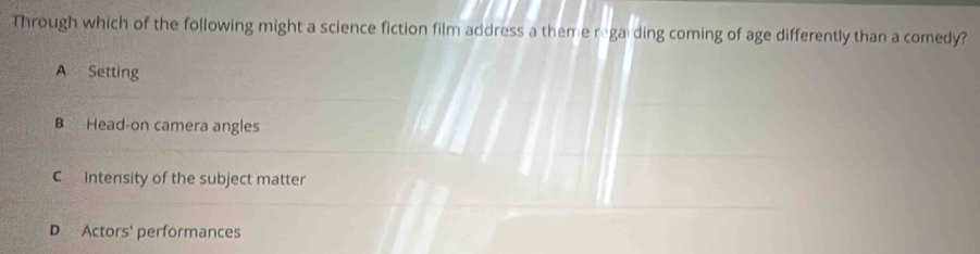 Through which of the following might a science fiction film address a theme rega ding coming of age differently than a comedy?
A Setting
B Head-on camera angles
C intensity of the subject matter
D Actors' performances