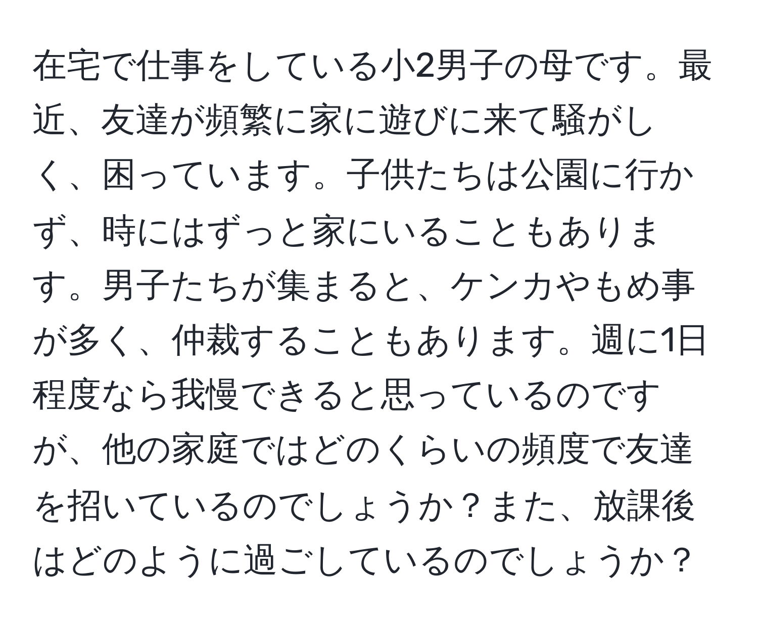 在宅で仕事をしている小2男子の母です。最近、友達が頻繁に家に遊びに来て騒がしく、困っています。子供たちは公園に行かず、時にはずっと家にいることもあります。男子たちが集まると、ケンカやもめ事が多く、仲裁することもあります。週に1日程度なら我慢できると思っているのですが、他の家庭ではどのくらいの頻度で友達を招いているのでしょうか？また、放課後はどのように過ごしているのでしょうか？