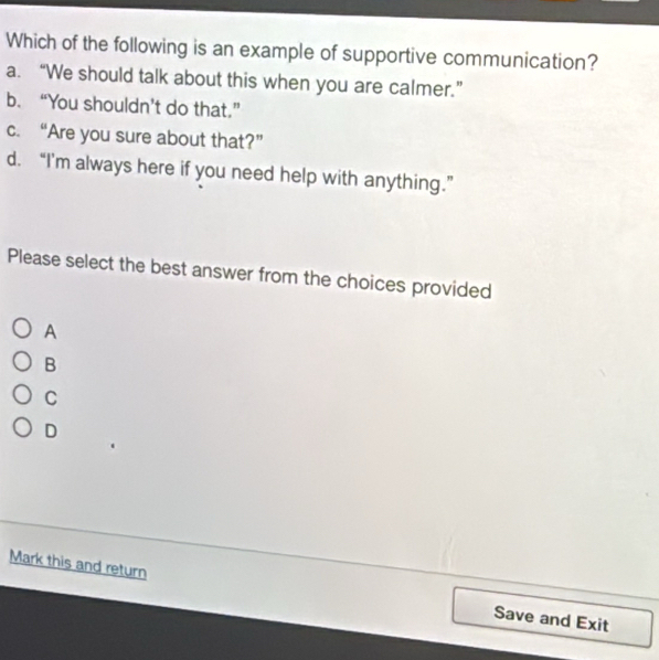 Which of the following is an example of supportive communication?
a. “We should talk about this when you are calmer.”
b. “You shouldn’t do that.”
c. “Are you sure about that?”
d. “I'm always here if you need help with anything.”
Please select the best answer from the choices provided
A
B
C
D
Mark this and return Save and Exit