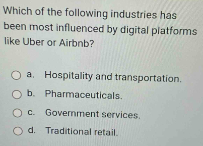 Which of the following industries has
been most influenced by digital platforms
like Uber or Airbnb?
a. Hospitality and transportation.
b. Pharmaceuticals.
c. Government services.
d. Traditional retail.