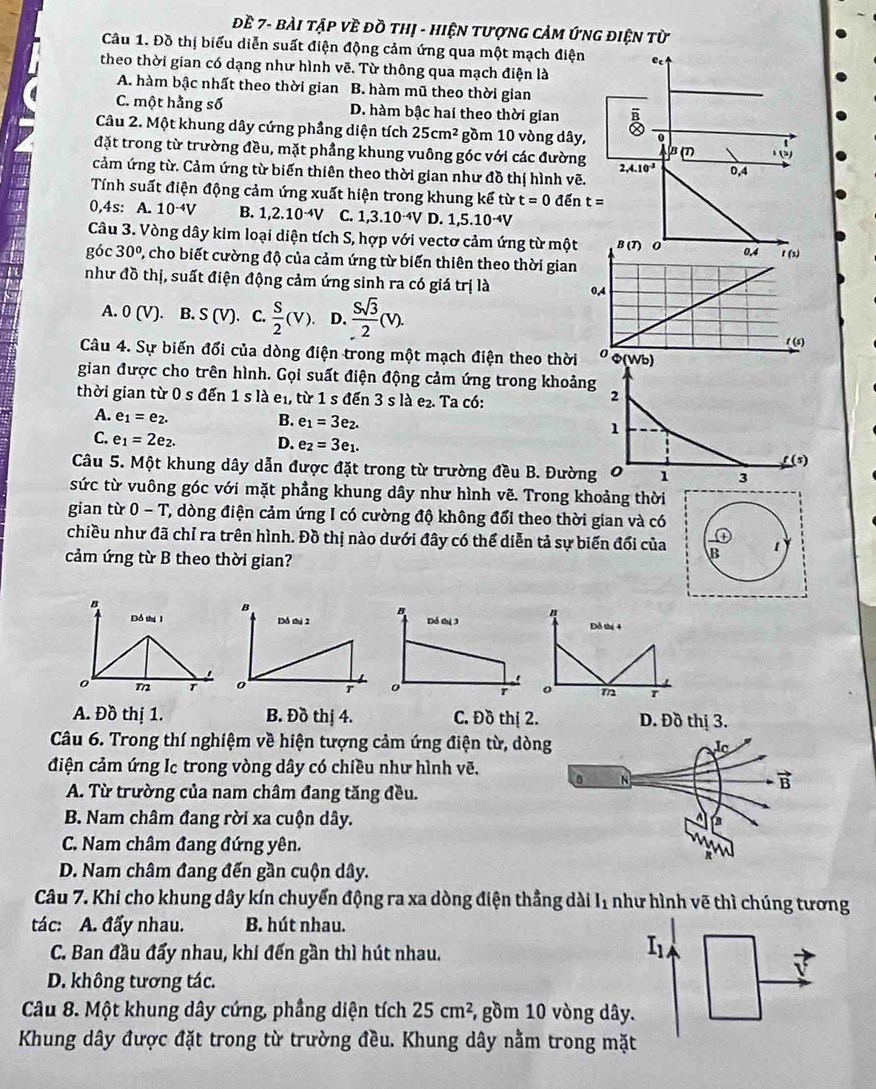 Đề 7- bàI tập Về đồ thị - HiệN tượnG cảM ứnG điện từ
Câu 1. Đồ thị biểu diễn suất điện động cảm ứng qua một mạch điện e
theo thời gian có dạng như hình vẽ. Từ thông qua mạch điện là
A. hàm bậc nhất theo thời gian B. hàm mũ theo thời gian
C. một hằng số D. hàm bậc hai theo thời gian 
Câu 2. Một khung dây cứng phầng diện tích 25cm^2 gồm 10 vòng dây, 0
đặt trong từ trường đều, mặt phẳng khung vuông góc với các đường 2,4.10^(-3)
AB(T) )
cảm ứng từ. Cảm ứng từ biến thiên theo thời gian như đồ thị hình vẽ. 0,4
Tính suất điện động cảm ứng xuất hiện trong khung kế từ t=0de t=
0,4s: A. 10^(-4)V B. 1,2.10^(-4)V C. 1,3.10^(-4)V D. 1,5.10^(-4)V
Câu 3. Vòng dây kim loại diện tích S, hợp với vectơ cảm ứng từ một
góc 30° 2, cho biết cường độ của cảm ứng từ biến thiên theo thời gian
như đồ thị, suất điện động cảm ứng sinh ra có giá trị là
A. 0(V). B. S(V). C.  S/2 (V). D.  Ssqrt(3)/2 (V).
Câu 4. Sự biến đổi của dòng điện trong một mạch điện theo thời
gian được cho trên hình. Gọi suất điện động cảm ứng trong khoảng
thời gian từ 0 s đến 1 s là e₁, từ 1 s đến 3 s là e₂. Ta có:
2
A. e_1=e_2.
B. e_1=3e_2.
1
C. e_1=2e_2. D. e_2=3e_1.
f (5)
Câu 5. Một khung dây dẫn được đặt trong từ trường đều B. Đường O 1 3
sức từ vuông góc với mặt phẳng khung dây như hình vẽ. Trong khoảng thời
gian từ 0-T T, dòng điện cảm ứng I có cường độ không đổi theo thời gian và có
chiều như đã chỉ ra trên hình. Đồ thị nào dưới đây có thể diễn tả sự biến đổi của B 1
cảm ứng từ B theo thời gian?
" Đỗ thị 4
o m r
A. Đồ thị 1. B. Đồ thị 4. C. Đồ thị 2
Câu 6. Trong thí nghiệm về hiện tượng cảm ứng điện từ, dò
điện cảm ứng Ic trong vòng dây có chiều như hình vẽ.
A. Từ trường của nam châm đang tăng đều.
B. Nam châm đang rời xa cuộn dây. 
C. Nam châm đang đứng yên.
D. Nam châm đang đến gần cuộn dây.
Câu 7. Khi cho khung dây kín chuyển động ra xa dòng điện thẳng dài I1 như hình vẽ thì chúng tương
tác: A. đấy nhau. B. hút nhau.
C. Ban đầu đẩy nhau, khi đến gần thì hút nhau.
I1
D. không tương tác.
Câu 8. Một khung dây cứng, phầng diện tích 25cm^2 , gồm 10 vòng dây.
Khung dây được đặt trong từ trường đều. Khung dây nằm trong mặt