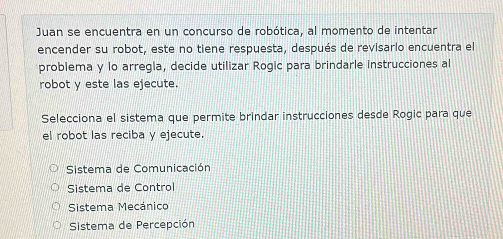 Juan se encuentra en un concurso de robótica, al momento de intentar
encender su robot, este no tiene respuesta, después de revisarlo encuentra el
problema y lo arregla, decide utilizar Rogic para brindarle instrucciones al
robot y este las ejecute.
Selecciona el sistema que permite brindar instrucciones desde Rogic para que
el robot las reciba y ejecute.
Sistema de Comunicación
Sistema de Control
Sistema Mecánico
Sistema de Percepción