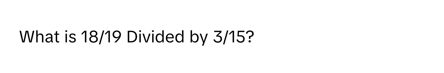 What is 18/19 Divided by 3/15?