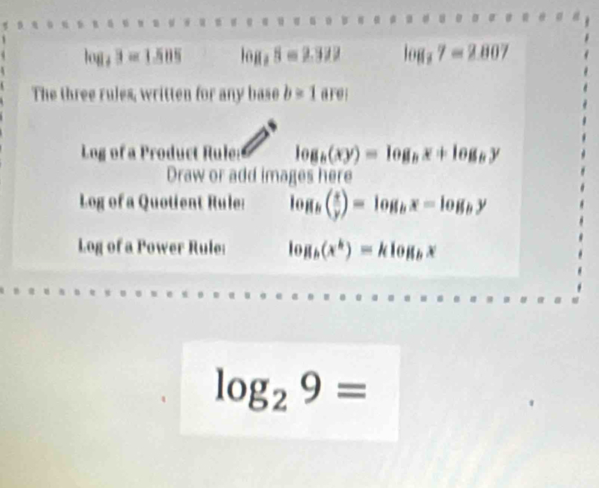 log _43=1.585 log _28=2.322 log _37=2.807
The three rules, written for any base b=1are;
Log of a Product Rule: log _b(xy)=log _bx+log _by
Draw or add images here 
Log of a Quotient Rule: log _b( x/y )=log _bx=log _by
Log of a Power Rule: log _b(x^k)=klog _bx
log _29=