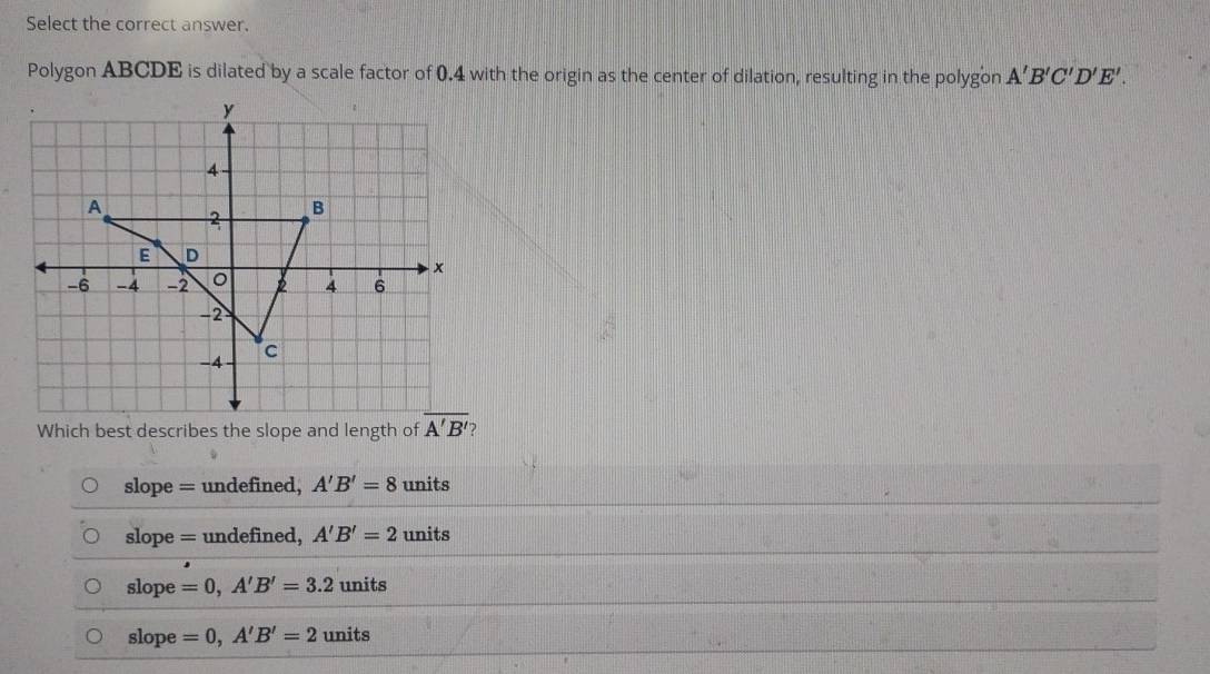 Select the correct answer.
Polygon ABCDE is dilated by a scale factor of 0.4 with the origin as the center of dilation, resulting in the polygon A'B'C'D'E'. 
Which best describes the slope and length of overline A'B' 2
slope = undefined, A'B'=8 units
slope = undefined, A'B'=2 units
slope =0, A'B'=3.2 units
slope =0, A'B'=2 units