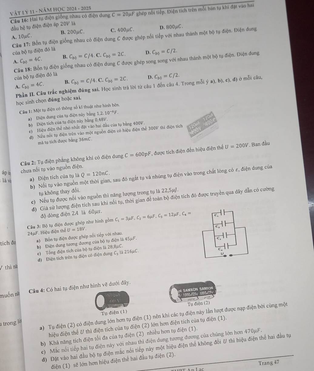 Vật Lý 11 - NăM HỌC 2024 - 2025
Câu 16: Hai tụ điện giống nhau có điện dung C=20mu F ghép nối tiếp. Điện tích trên mỗi bán tụ khi đặt vào hai
đầu hệ tụ điện điện áp 20V là
A. 10μC. B.200μC. C.400μC. D. 800μC .
Câu 17: Bốn tụ điện giống nhau có điện dung C được ghép nối tiếp với nhau thành một bộ tụ điện. Điện dung
của bộ tụ điện đó là
A. C_b0=4C. B. C_b?=C/4.C.C_b?=2C. D. C_b0=C/2.
Câu 18: Bốn tụ điện giống nhau có điện dung C được ghép song song với nhau thành một bộ tụ điện. Điện dung
của bộ tụ điện đó là
A. C_bhat Q=4C. B. C_bhat Q=C/4.C.C_bhat Q=2C. D. C_b6=C/2.
Phần II. Câu trắc nghiệm đúng sai. Học sinh trà lời từ câu 1 đến câu 4. Trong mỗi ý a), b), c), d) ở mỗi câu,
học sinh chọn đúng hoặc sai.
Câu 1: Một tụ điện có thông số kĩ thuật như hình bên.
a) Điện dung của tụ điện này bằng 1,2.10^(-6)F.
b) Điện tích của tụ điện này bằng 0,48V.
c) Hiệu điện thế nhỏ nhất đặt vào hai đầu của tụ bằng 400V.
d) Nếu nổi tụ điện trên vào một nguồn điện có hiệu điện thế 300V thì điện tích our ODV
mà tụ tích được bằng 36mC.
Câu 2: Tụ điện phẳng không khí có điện dung C=600pF , được tích điện đến hiệu điện thế U=200V. Ban đầu
áp in chưa nổi tụ vào nguồn điện.
b) Nổi tụ vào nguồn một thời gian, sau đó ngắt tụ và nhúng tụ điện vào trong chất lỏng có ε, điện dung của
là vô a) Điện tích của tụ là Q=120nC.
tụ không thay đổi.
c) Nếu tụ được nổi vào nguồn thì năng lượng trong tụ là 22,5μJ.
d) Giả sử lượng điện tích sau khi nối tụ, thời gian để toàn bộ điện tích đó được truyền qua dây dẫn có cường
độ dòng điện 2A là 60μs.
Câu 3: Bộ tụ điện được ghép như hình gồm C_1=3mu F,C_2=6mu F,C_3=12mu F,C_4= C、
24μF. Hiệu điện thế U=18V.
tích du a) Bốn tụ điện được ghép nổi tiếp với nhau.
b) Điện dung tương đương của bộ tụ điện là 45μF.
L 
c) Tổng điện tích của bộ tụ điện là 28,8μC.
d) Điện tích trên tụ điện có điện dung C_3 là 216μC.
C.
U
7 thì nă
muốn nn  Câu 4: Có hai tụ điện như hình vẽ dưới đây.
IN SAMXON SAmxOn
60% 1000=F25v 1000=F25v
Tụ điện (1) Tụ điện (2)
a) Tụ điện (2) có điện dung lớn hơn tụ điện (1) nên khi các tụ điện này lần lượt được nạp điện bởi cùng một
l trong lờ
hiệu điện thế U thì điện tích của tụ điện (2) lớn hơn điện tích của tụ điện (1).
b) Khả năng tích điện tối đa của tụ điện (2) nhiều hơn tụ điện (1).
c) Mắc nối tiếp hai tụ điện này với nhau thì điện dung tương đương của chúng lớn hơn 470μF.
d) Đặt vào hai đầu bộ tụ điện mắc nổi tiếp này một hiệu điện thế không đổi U thì hiệu điện thể hai đầu tự
điện (1) sẽ lớn hơn hiệu điện thể hai đầu tụ điện (2).
Trang 47