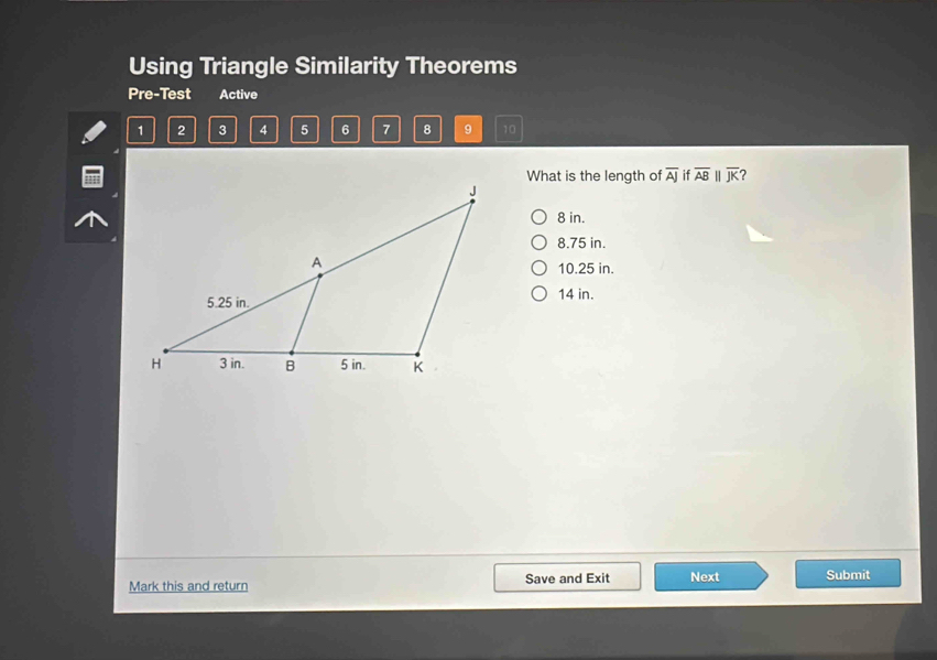 Using Triangle Similarity Theorems
Pre-Test Active
1 2 3 4 5 6 7 8 9 10
What is the length of overline AJ if overline AB overline JK 7
8 in.
8.75 in.
10.25 in.
14 in.
Mark this and return Save and Exit Next Submit