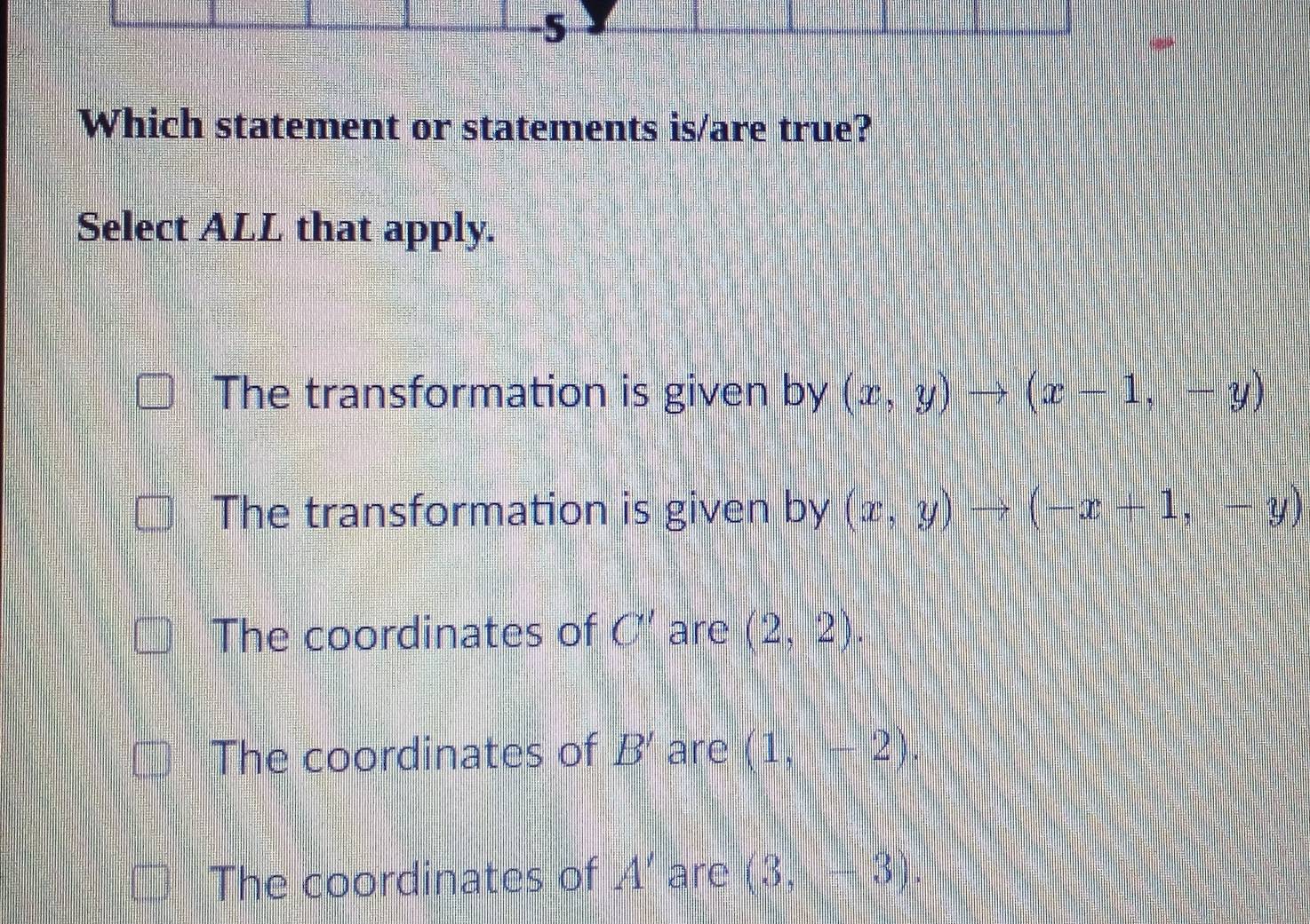 Which statement or statements is/are true?
Select ALL that apply.
The transformation is given by (x,y)to (x-1,-y)
The transformation is given by (x,y)to (-x+1,-y)
The coordinates of C' are (2,2).
The coordinates of B' are (1,-2).
The coordinates of A' are (3,-3).