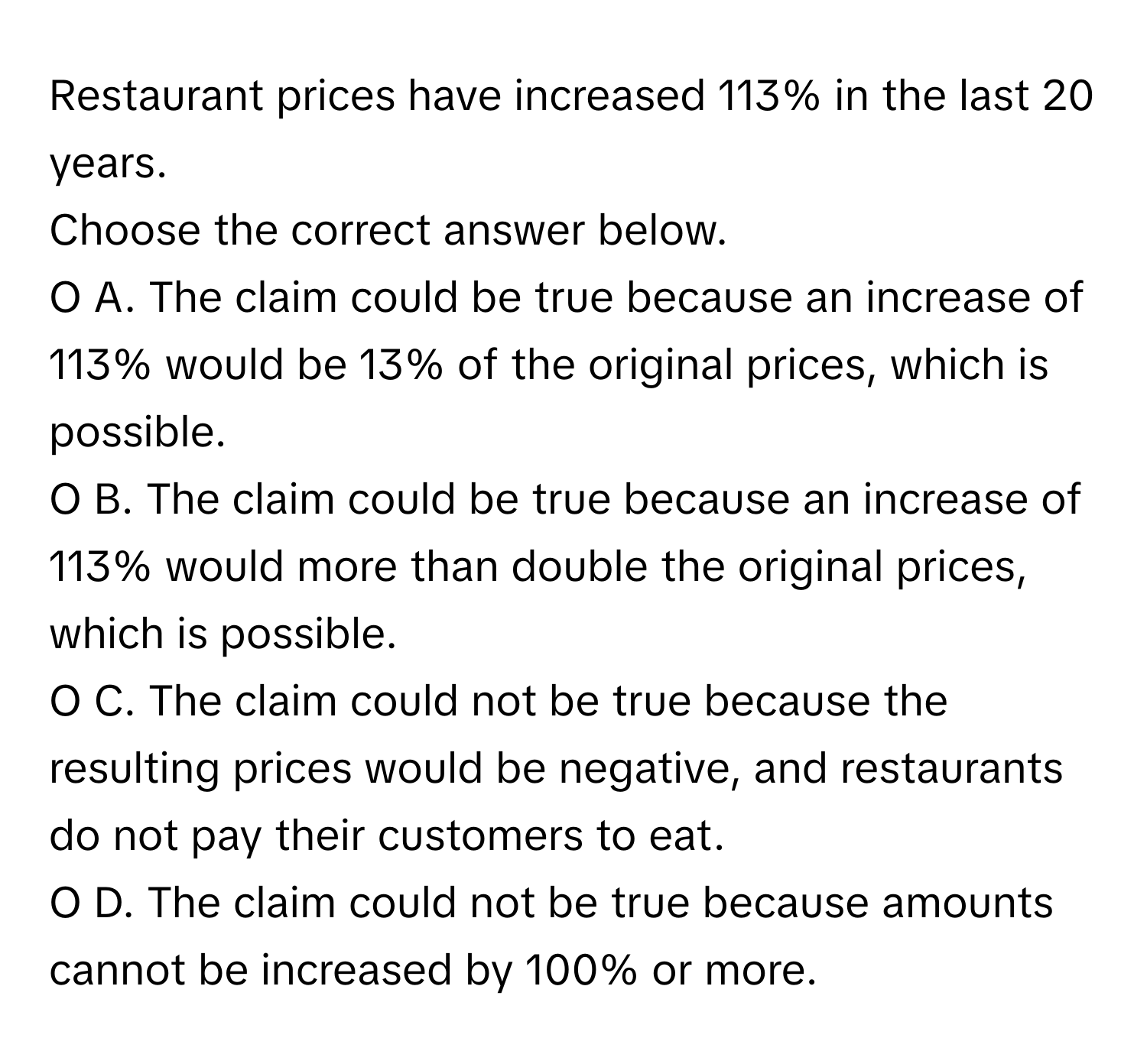 Restaurant prices have increased 113% in the last 20 years. 

Choose the correct answer below. 
O A. The claim could be true because an increase of 113% would be 13% of the original prices, which is possible. 
O B. The claim could be true because an increase of 113% would more than double the original prices, which is possible. 
O C. The claim could not be true because the resulting prices would be negative, and restaurants do not pay their customers to eat. 
O D. The claim could not be true because amounts cannot be increased by 100% or more.