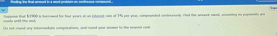 Finding the final amount in a word problem on continuous compound... 
Esp 
Suppose that $1900 is borrowed for four years at an interest rate of 3% per year, compounded continuously. Find the amount owed, assuming no payments are 
made until the end. 
Do not round any intermediate computations, and round your answer to the nearest cent.