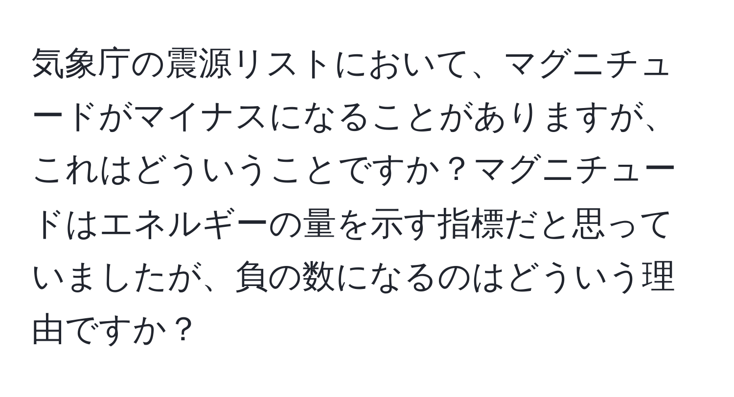 気象庁の震源リストにおいて、マグニチュードがマイナスになることがありますが、これはどういうことですか？マグニチュードはエネルギーの量を示す指標だと思っていましたが、負の数になるのはどういう理由ですか？