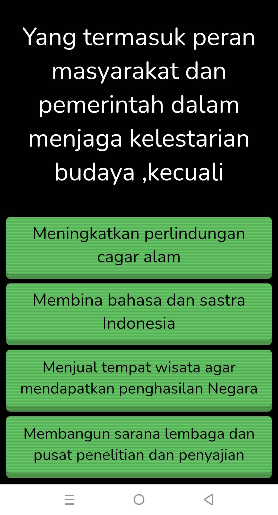 Yang termasuk peran
masyarakat dan
pemerintah dalam
menjaga kelestarian
budaya ,kecuali
Meningkatkan perlindungan
cagar alam
Membina bahasa dan sastra
Indonesia
Menjual tempat wisata agar
mendapatkan penghasilan Negara
Membangun sarana lembaga dan
pusat penelitian dan penyajian