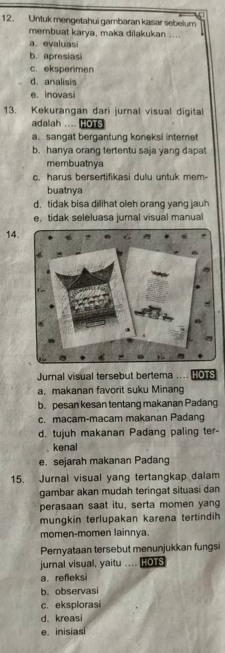 Untuk mengetahui gambaran kasar sebelum
membuat karya, maka dilakukan ....
a. evaluasi
b. apresiasi
c. eksperimen
d. analisis
e. inovasi
13. Kekurangan dari jurnal visual digital
adalah .... HOTS
a. sangat bergantung koneksi internet
b. hanya orang tertentu saja yang dapat
membuatnya
c. harus bersertifikasi dulu untuk mem-
buatnya
d. tidak bisa dilihat oleh orang yang jauh
e. tidak seleluasa jurnal visual manual
14.
Jurnal visual tersebut bertema .... HOTS
a. makanan favorit suku Minang
b. pesan kesan tentang makanan Padang
c. macam-macam makanan Padang
d. tujuh makanan Padang paling ter-
kenal
e. sejarah makanan Padang
15. Jurnal visual yang tertangkap dalam
gambar akan mudah teringat situasi dan
perasaan saat itu, serta momen yang
mungkin terlupakan karena tertindih
momen-momen lainnya.
Pernyataan tersebut menunjukkan fungsi
jurnal visual, yaitu .... HOTS
a. refleksi
b. observasi
c. eksplorasi
d. kreasi
e. inisiasi