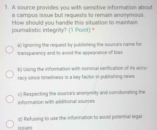 A source provides you with sensitive information about
a campus issue but requests to remain anonymous.
How should you handle this situation to maintain
journalistic integrity? (1 Point) *
a) Ignoring the request by publishing the source's name for
transparency and to avoid the appearance of bias
b) Using the information with nominal verification of its accu-
racy since timeliness is a key factor in publishing news
c) Respecting the source's anonymity and corroborating the
information with additional sources
d) Refusing to use the information to avoid potential legal
issues