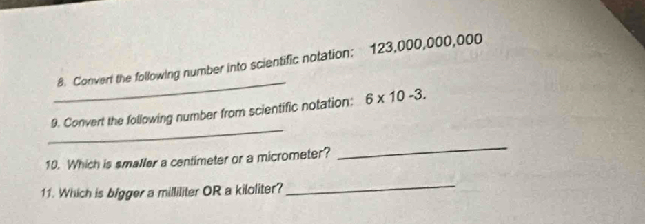 Convert the following number into scientific notation: 123,000,000,000
_ 
9. Convert the following number from scientific notation: 6* 10-3. 
10. Which is smaller a centimeter or a micrometer? 
_ 
11. Which is bigger a milliliter OR a kiloliter? 
_