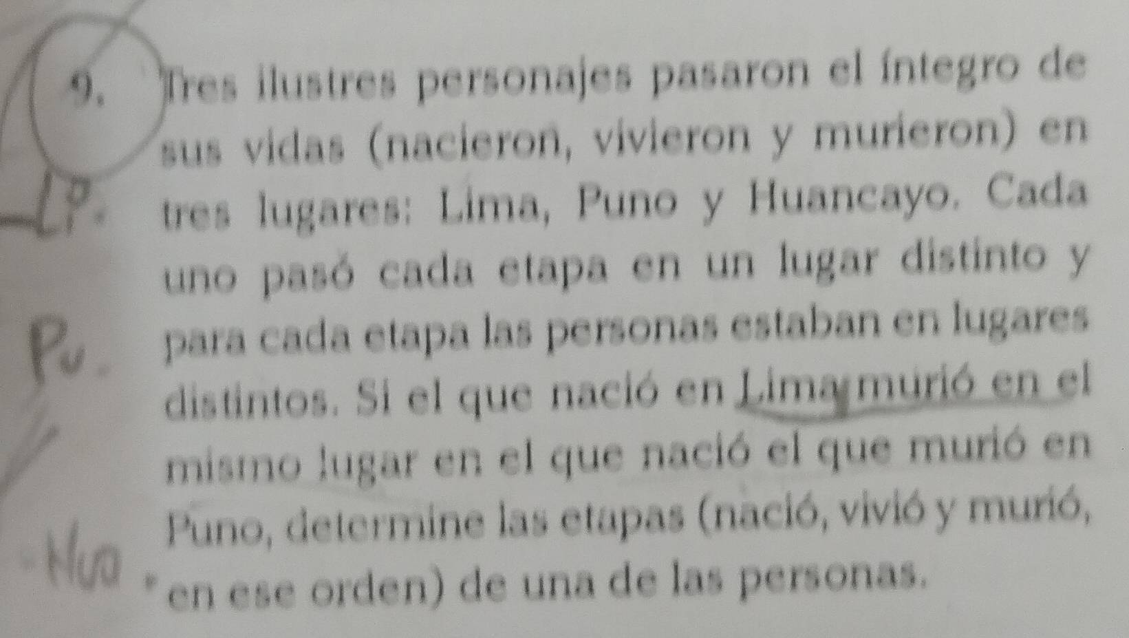 Tres ilustres personajes pasaron el íntegro de 
sus vidas (nacieron, vivieron y murieron) en 
tres lugares: Lima, Puno y Huancayo. Cada 
uno pasó cada etapa en un lugar distinto y 
para cada etapa las personas estaban en lugares 
distintos. Si el que nació en Lima murió en el 
mismo lugar en el que nació el que murió en 
Puno, determine las etapas (nació, vivió y murió, 
en ese orden) de una de las personas.