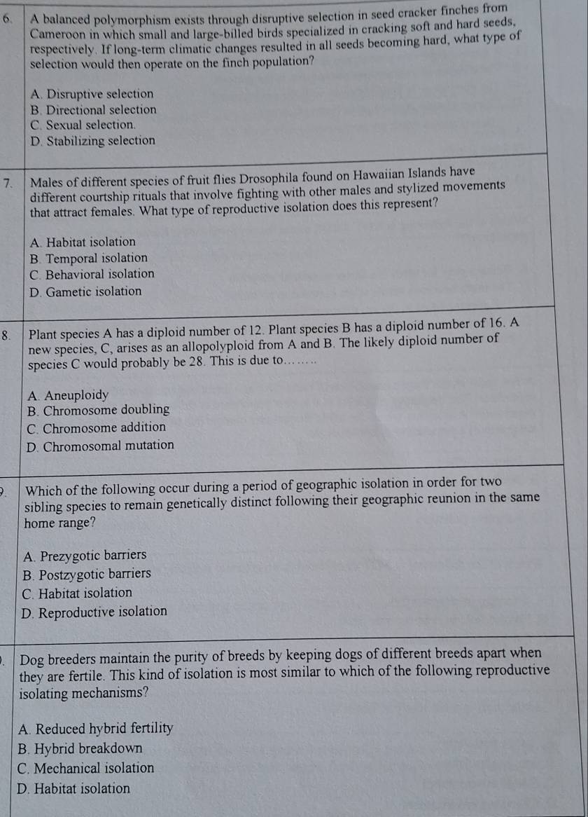 A balanced polymorphism exists through disruptive selection in seed cracker finches from
Cameroon in which small and large-billed birds specialized in cracking soft and hard seeds,
respectively. If long-term climatic changes resulted in all seeds becoming hard, what type of
selection would then operate on the finch population?
A. Disruptive selection
B. Directional selection
C. Sexual selection.
D. Stabilizing selection
7. Males of different species of fruit flies Drosophila found on Hawaiian Islands have
different courtship rituals that involve fighting with other males and stylized movements
that attract females. What type of reproductive isolation does this represent?
A. Habitat isolation
B. Temporal isolation
C. Behavioral isolation
D. Gametic isolation
8. Plant species A has a diploid number of 12. Plant species B has a diploid number of 16. A
new species, C, arises as an allopolyploid from A and B. The likely diploid number of
species C would probably be 28. This is due to... ..
A. Aneuploidy
B. Chromosome doubling
C. Chromosome addition
D. Chromosomal mutation
Which of the following occur during a period of geographic isolation in order for two
sibling species to remain genetically distinct following their geographic reunion in the same
home range?
A. Prezygotic barriers
B. Postzygotic barriers
C. Habitat isolation
D. Reproductive isolation
Dog breeders maintain the purity of breeds by keeping dogs of different breeds apart when
they are fertile. This kind of isolation is most similar to which of the following reproductive
isolating mechanisms?
A. Reduced hybrid fertility
B. Hybrid breakdown
C. Mechanical isolation
D. Habitat isolation