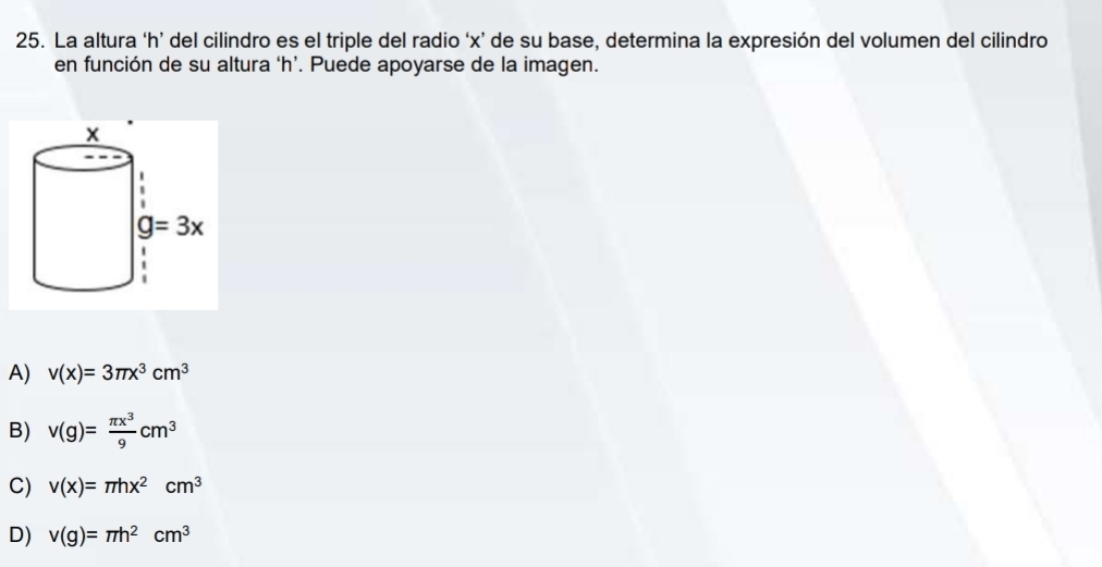 La altura ‘h’ del cilindro es el triple del radio ‘x’ de su base, determina la expresión del volumen del cilindro
en función de su altura ‘h’. Puede apoyarse de la imagen.
A) v(x)=3π x^3cm^3
B) v(g)= π x^3/9 cm^3
C) v(x)=π hx^2cm^3
D) v(g)=π h^2cm^3