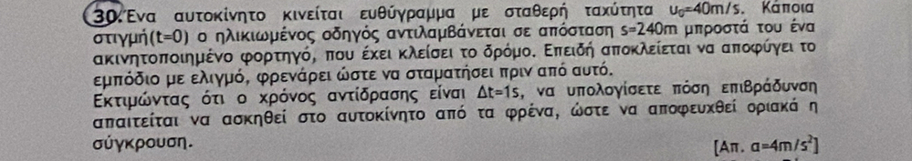 3αΈνα αυτοκίνητο κινείται ευθύγραμμα με σταθερή τακύτητα u_0=40m/s Κάποια 
στιγμή (t=0) ο ηλικιωοδρμρένος οδηγός αντιλαμΒάνεται σε απόσταση s=240m μπροστά του ένα
ακινητοποιημένο φορτηγός που έκει κλείσει το δρόμοΚ Επειδή αποκλείεται να αποφίγει το 
εμπόδιο με ελιγμόό φρενάρει ώστε να σταματήσει πριν από αυτό. 
Εκτιροόνταοςοότι οοακρόνος αντίδραασης είναι △ t=1s , να υπολογίσετε πόση επιΒράδυνση
απαιτείται να ασκηθεί στο αυτοκίνητο από τα φρένα, ώστε να αποφευκθεί οριακά η 
σύγκρουση. a=4m/s^2]
[Aπ.