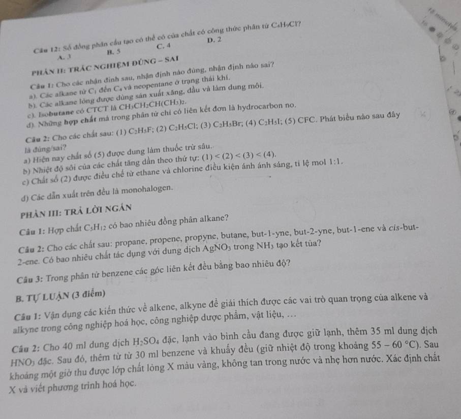 é minule
Cầu 12: Số đồng phân cầu tạo có thể có của chất có công thức phân tử C₄H₅Cl?
C. 4 D. 2
A. 3 B. 5
phân II: tráC nghiệM đÚNG - SAI
Câu 1: Cho các nhận đinh sau, nhận định nào đùng, nhận định náo sai?
à). Các alkane tử C_1 đến C_4 và neopentane ở trạng thái khí.
(). Các alkane lóng được dùng sản xuất xăng, dầu và làm dung môi.
c). Isobutane có CTCT là CH₃C CH_2CH(CH_3)_2.
d). Những hợp chất mả trong phân tử chỉ có liên kết đơn là hydrocarbon no,
Câu 2: Cho các chất sau: (1) C_2H_5F; (2) C_2H_5Cl; (3) C_2H_5Br; (4) C_2 HsI; (5) CFC. Phát biểu nào sau đây ⑦
là đúng/sai?
a) Hiện nay chất số (5) được dung làm thuốc trừ sâu.
5) Nhiệt độ sối của các chất tăng dần theo thứ tự: (1)
c) Chất số (2) được điều chế từ ethane và chlorine điều kiện ánh ánh sáng, ti lệ mol 1:1.
đ) Các dẫn xuất trên đều là monohalogen.
pPhản III: trả lời ngán
Câu 1: Hợp chất C_5H_12 có bao nhiêu đồng phân alkane?
Câu 2: Cho các chất sau: propane, propene, propyne, butane, but-1-yne, but-2-yne, but-1-ene và cis-but-
2-ene. Có bao nhiêu chất tác dụng với dung dịch AgNO_3 trong NH_3 tạo kết tủa?
Câu 3: Trong phân tử benzene các góc liên kết đều bằng bao nhiêu độ?
B. Tự LUẠN (3 điểm)
Câu 1: Vận dụng các kiến thức về alkene, alkyne để giải thích được các vai trò quan trọng của alkene và
alkyne trong công nghiệp hoá học, công nghiệp dược phẩm, vật liệu, ...
Câu 2: Cho 40 ml dung dịch H_2SO doverline ac , lạnh vào bình cầu đang được giữ lạnh, thêm 35 ml dung dịch
HNO₃ đặc. Sau đó, thêm từ từ 30 ml benzene và khuấy đều (giữ nhiệt độ trong khoảng 55-60°C). Sau
khoảng một giờ thu được lớp chất lỏng X màu vàng, không tan trong nước và nhẹ hơn nước. Xác định chất
X và viết phương trình hoá học.