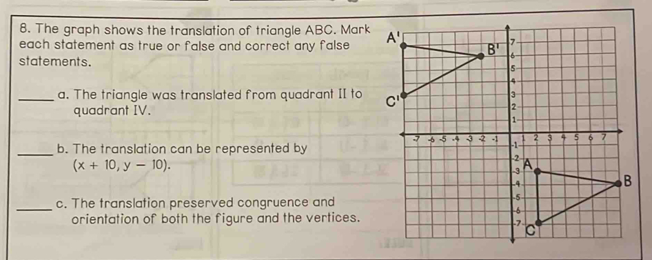 The graph shows the translation of triangle ABC. Mark
each statement as true or false and correct any false . 
statements. 
_a. The triangle was translated from quadrant II to 
quadrant IV.
(x+10,y-10).
_b. The translation can be represented by
_c. The translation preserved congruence and
orientation of both the figure and the vertices.