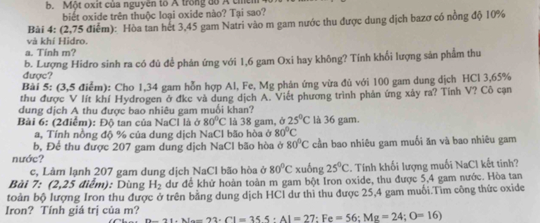 Một oxit của nguyên tổ Á trong đồ A ch
biết oxide trên thuộc loại oxide nào? Tại sao?
Bải 4: (2,75 điểm): Hòa tan hết 3,45 gam Natri vào m gam nước thu được dung dịch bazơ có nồng độ 10%
và khí Hidro.
a. Tính m?
b. Lượng Hidro sinh ra có đủ đề phản ứng với 1,6 gam Oxi hay không? Tính khối lượng sản phẩm thu
được?
Bài 5: (3,5 điểm): Cho 1,34 gam hỗn hợp Al, Fe, Mg phản ứng vừa đủ với 100 gam dung dịch HCl 3,65%
thu được V lít khí Hydrogen ở đkc và dung dịch A. Viết phương trình phản ứng xảy ra? Tính V? Cô cạn
dung dịch A thu được bao nhiêu gam muối khan?
Bài 6: (2điểm): Độ tan của NaCl là ở 80°C là 38 gam, ở 25°C là 36 gam.
a, Tính nồng độ % của dung dịch NaCl bão hòa ở 80°C
b, Để thu được 207 gam dung dịch NaCl bão hòa ở 80°C cần bao nhiêu gam muối ăn và bao nhiêu gam
nước?
c, Làm lạnh 207 gam dung dịch NaCl bão hòa ở 80°C xuống 25°C. Tính khối lượng muối NaCl kết tinh?
Bài 7: (2,25 điểm): Dùng H_2 dư để khử hoàn toàn m gam bột Iron oxide, thu được 5,4 gam nước. Hòa tan
toàn bộ lượng Iron thu được ở trên bằng dung dịch HCl dư thỉ thu được 25,4 gam muối.Tìm công thức oxide
Iron? Tính giá trị của m? _ D-21· No=23· Cl=35.5:Al=27:Fe=56;Mg=24;O=16)