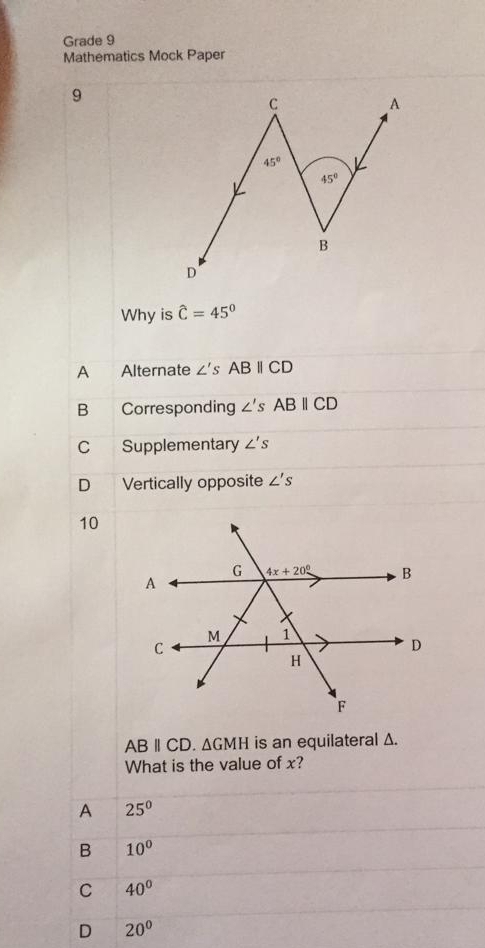 Grade 9
Mathematics Mock Paper
9
Why is hat C=45°
∠ 's ABparallel CD
B Corresponding ∠ 'sABbeginvmatrix endvmatrix CD
C Supplementary ∠ 's
D Vertically opposite ∠ 's
10
ABparallel CD. △ GMH is an equilateral Δ.
What is the value of x?
A 25^0
B 10^0
C 40°
D 20°