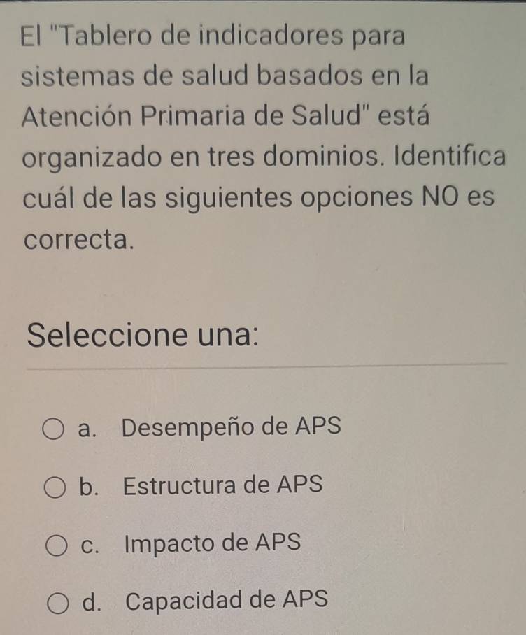 El "Tablero de indicadores para
sistemas de salud basados en la
Atención Primaria de Salud" está
organizado en tres dominios. Identifica
cuál de las siguientes opciones NO es
correcta.
Seleccione una:
a. Desempeño de APS
b. Estructura de APS
c. Impacto de APS
d. Capacidad de APS