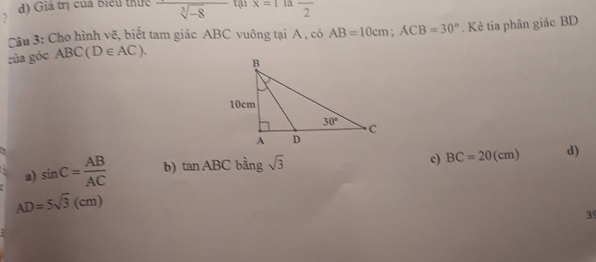 d) Giá trị của biểu thức overline sqrt[3](-8) tạ1 x=1^ 13 frac 2
2
Câu 3: Cho hình vẽ, biết tam giác ABC vuông tại A , có AB=10cm;ACB=30°
của góc ABC(D∈ AC).. Kẻ tia phân giác BD
a) sin C= AB/AC 
c)
b) tan ABC bàng sqrt(3) BC=20(cm)
d)
AD=5sqrt(3)(cm)
39