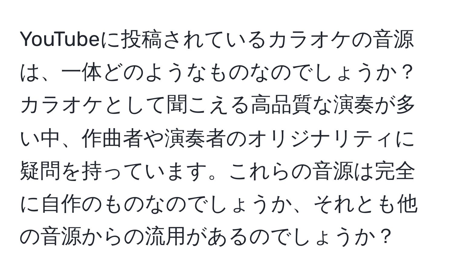 YouTubeに投稿されているカラオケの音源は、一体どのようなものなのでしょうか？カラオケとして聞こえる高品質な演奏が多い中、作曲者や演奏者のオリジナリティに疑問を持っています。これらの音源は完全に自作のものなのでしょうか、それとも他の音源からの流用があるのでしょうか？