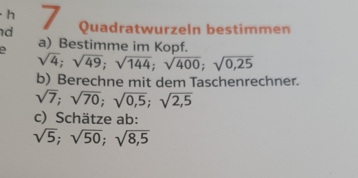 · h 
d 7 Quadratwurzeln bestimmen 
a) Bestimme im Kopf.
sqrt(4); sqrt(49); sqrt(144); sqrt(400); sqrt(0,25)
b) Berechne mit dem Taschenrechner.
sqrt(7); sqrt(70); sqrt(0,5); sqrt(2,5)
c) Schätze ab:
sqrt(5); sqrt(50); sqrt(8,5)