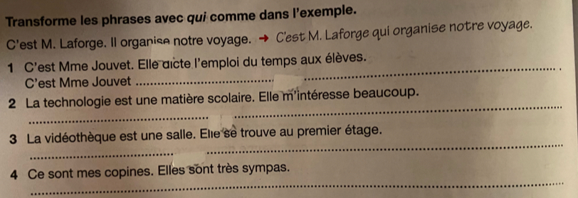 Transforme les phrases avec qui comme dans l'exemple. 
C'est M. Laforge. Il organise notre voyage. C'est M. Laforge qui organise notre voyage. 
_ 
_ 
1 C'est Mme Jouvet. Elle dicte l'emploi du temps aux élèves. 
C'est Mme Jouvet 
2 La technologie est une matière scolaire. Elle m'intéresse beaucoup. 
_ 
_ 
_ 
3 La vidéothèque est une salle. Elie se trouve au premier étage. 
_ 
4 Ce sont mes copines. Elles sont très sympas.