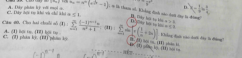 o=frac 9e^3.
A. Dãy phân kỳ với mọi α.
D. S= 1/9  n  3/4 . 
Câu 39. Cho day số  u_n u_n=n^(alpha)(e^(frac 1)n^2-1) 5 α là tham số. Khẳng định nào dưới đây là đúng
C. Dãy hội tụ khi và chỉ khi alpha ≤ 1.
B. Dãy hội tụ khi alpha >3.
D. Dãy hội tụ khi alpha ≤ 2. 
Câu 40. Cho hai chuỗi số (I):sumlimits _(n=1)^(∈fty)frac (-1)^n-1nn^2+1; (II) : sumlimits _(n=1)^(∈fty)sin π ( 1/n +2n)]. Khẳng định nào dưới đây là đúng?
A. (I) hội tụ, (II) hội tụ .
C. (I) phân kỳ, (II) phân kỳ.
B. (I) hội tụ, (II) phân kì
D. (I) phân kỳ, (II) hội tụ.
HÉT